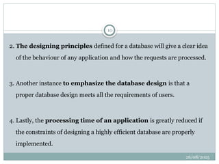 26/08/2025
10
2. The designing principles defined for a database will give a clear idea
of the behaviour of any application and how the requests are processed.
3. Another instance to emphasize the database design is that a
proper database design meets all the requirements of users.
4. Lastly, the processing time of an application is greatly reduced if
the constraints of designing a highly efficient database are properly
implemented.
 