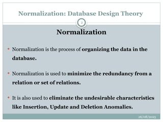 26/08/2025
2
Normalization: Database Design Theory
Normalization
 Normalization is the process of organizing the data in the
database.
 Normalization is used to minimize the redundancy from a
relation or set of relations.
 It is also used to eliminate the undesirable characteristics
like Insertion, Update and Deletion Anomalies.
 