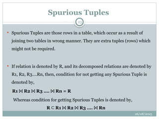 26/08/2025
23
Spurious Tuples
 Spurious Tuples are those rows in a table, which occur as a result of
joining two tables in wrong manner. They are extra tuples (rows) which
might not be required.
 If relation is denoted by R, and its decomposed relations are denoted by
R1, R2, R3….Rn, then, condition for not getting any Spurious Tuple is
denoted by,
R1 R2 R3 .... Rn = R
⨝ ⨝ ⨝
Whereas condition for getting Spurious Tuples is denoted by,
R R1 R2 R3 .... Rn
⊂ ⨝ ⨝ ⨝
 