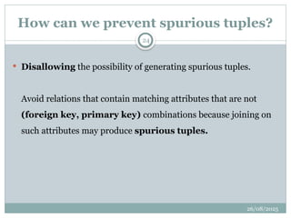 26/08/2025
24
How can we prevent spurious tuples?
 Disallowing the possibility of generating spurious tuples.
Avoid relations that contain matching attributes that are not
(foreign key, primary key) combinations because joining on
such attributes may produce spurious tuples.
 
