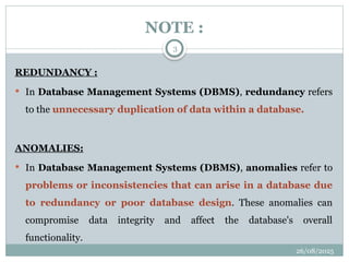 26/08/2025
3
NOTE :
REDUNDANCY :
 In Database Management Systems (DBMS), redundancy refers
to the unnecessary duplication of data within a database.
ANOMALIES:
 In Database Management Systems (DBMS), anomalies refer to
problems or inconsistencies that can arise in a database due
to redundancy or poor database design. These anomalies can
compromise data integrity and affect the database's overall
functionality.
 