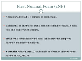 26/08/2025
43
First Normal Form (1NF)
 A relation will be 1NF if it contains an atomic value.
 It states that an attribute of a table cannot hold multiple values. It must
hold only single-valued attribute.
 First normal form disallows the multi-valued attribute, composite
attribute, and their combinations.
 Example: Relation EMPLOYEE is not in 1NF because of multi-valued
attribute EMP_PHONE.
 