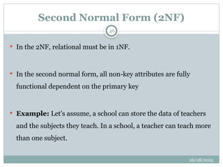 26/08/2025
46
Second Normal Form (2NF)
 In the 2NF, relational must be in 1NF.
 In the second normal form, all non-key attributes are fully
functional dependent on the primary key
 Example: Let's assume, a school can store the data of teachers
and the subjects they teach. In a school, a teacher can teach more
than one subject.
 