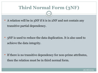 26/08/2025
49
Third Normal Form (3NF)
 A relation will be in 3NF if it is in 2NF and not contain any
transitive partial dependency.
 3NF is used to reduce the data duplication. It is also used to
achieve the data integrity.
 If there is no transitive dependency for non-prime attributes,
then the relation must be in third normal form.
 