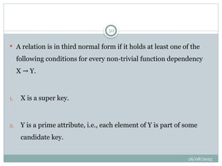 26/08/2025
50
 A relation is in third normal form if it holds at least one of the
following conditions for every non-trivial function dependency
X Y.
→
1. X is a super key.
2. Y is a prime attribute, i.e., each element of Y is part of some
candidate key.
 