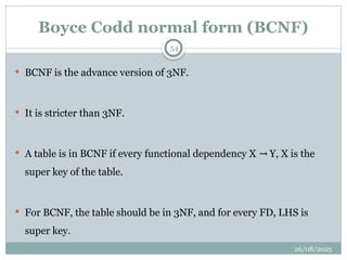 26/08/2025
54
Boyce Codd normal form (BCNF)
 BCNF is the advance version of 3NF.
 It is stricter than 3NF.
 A table is in BCNF if every functional dependency X Y, X is the
→
super key of the table.
 For BCNF, the table should be in 3NF, and for every FD, LHS is
super key.
 
