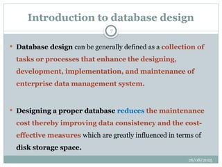 26/08/2025
7
Introduction to database design
 Database design can be generally defined as a collection of
tasks or processes that enhance the designing,
development, implementation, and maintenance of
enterprise data management system.
 Designing a proper database reduces the maintenance
cost thereby improving data consistency and the cost-
effective measures which are greatly influenced in terms of
disk storage space.
 