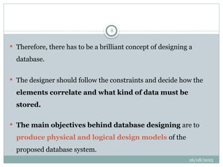 26/08/2025
8
 Therefore, there has to be a brilliant concept of designing a
database.
 The designer should follow the constraints and decide how the
elements correlate and what kind of data must be
stored.
 The main objectives behind database designing are to
produce physical and logical design models of the
proposed database system.
 