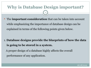 26/08/2025
9
Why is Database Design important?
 The important consideration that can be taken into account
while emphasizing the importance of database design can be
explained in terms of the following points given below.
1. Database designs provide the blueprints of how the data
is going to be stored in a system.
A proper design of a database highly affects the overall
performance of any application.
 