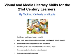 Visual and Media Literacy Skills for the
21st Century Learners.
By Tabitha, Kimberly, and Lydia

•

Reinforces reading and lecture material

•

Aids in the development of a common base of knowledge among students

•

Enhances student comprehension and discussion

•

Provides greater accommodation of diverse learning styles

•

Increases student motivation and enthusiasm

•

Promotes teacher effectiveness

 