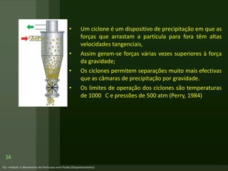 14
• Um ciclone é um dispositivo de precipitação em que as
forças que arrastam a partícula para fora têm altas
velocidades tangenciais,
• Assim geram-se forças várias vezes superiores à força
da gravidade;
• Os ciclones permitem separações muito mais efectivas
que as câmaras de precipitação por gravidade.
• Os limites de operação dos ciclones são temperaturas
de 1000 C e pressões de 500 atm (Perry, 1984)
 