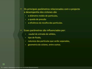 • Os principais parâmetros relacionados com o projecto
e desempenho dos ciclones são
• o diâmetro médio de partículas,
• a queda de pressão
• a eficiência da recolha das partículas.
• Esses parâmetros são influenciados por:
• caudal de entrada de sólidos,
• tipo de fluido,
• natureza das partículas que serão separadas,
• geometria do ciclone, entre outras.
15
 
