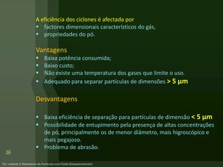 A eficiência dos ciclones é afectada por
 factores dimensionais característicos do gás,
 propriedades do pó.
Vantagens
 Baixa potência consumida;
 Baixo custo;
 Não existe uma temperatura dos gases que limite o uso.
 Adequado para separar partículas de dimensões > 5 μm
Desvantagens
 Baixa eficiência de separação para partículas de dimensão < 5 µm
 Possibilidade de entupimento pela presença de altas concentrações
de pó, principalmente os de menor diâmetro, mais higroscópico e
mais pegajoso.
 Problema de abrasão.
16
 