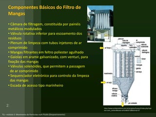 Componentes Básicos do Filtro de
Mangas
• Câmara de filtragem, constituída por painéis
metálicos modulados
• Válvula rotativa inferior para escoamento dos
resíduos
• Plenum de limpeza com tubos injetores de ar
comprimido
• Mangas filtrantes em feltro poliester agulhado
• Gaiolas em arame galvanizado, com venturi, para
fixação das mangas
• Válvulas solenóides, que permitem a passagem
de ar comprimido
• Sequenciador eletrónico para controlo da limpeza
das mangas
• Escada de acesso tipo marinheiro
http://www.ambientelivre.com.br/projetos/luvasul/index.php?opt
ion=com_content&view=article&id=50&Itemid=57
 