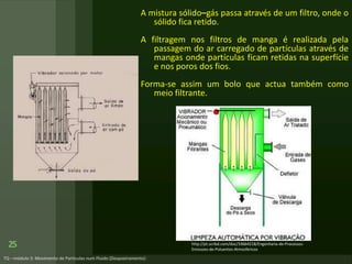 A mistura sólido–gás passa através de um filtro, onde o
sólido fica retido.
A filtragem nos filtros de manga é realizada pela
passagem do ar carregado de partículas através de
mangas onde partículas ficam retidas na superfície
e nos poros dos fios.
Forma-se assim um bolo que actua também como
meio filtrante.
25 http://pt.scribd.com/doc/33664218/Engenharia-de-Processos-
Emissoes-de-Poluentes-Atmosfericos
 