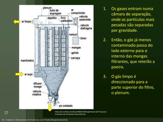 1. Os gases entram numa
câmara de separação,
onde as partículas mais
pesadas são separadas
por gravidade.
2. Então, o gás já menos
contaminado passa do
lado externo para o
interno das mangas
filtrantes, que reterão a
poeira.
3. O gás limpo é
direccionado para a
parte superior do filtro,
o plenum.
27 http://pt.scribd.com/doc/33664218/Engenharia-de-Processos-
Emissoes-de-Poluentes-Atmosfericos
 