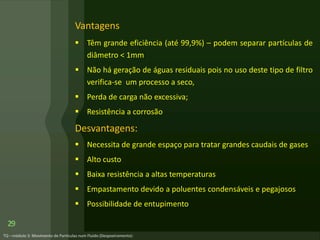 Vantagens
 Têm grande eficiência (até 99,9%) – podem separar partículas de
diâmetro < 1mm
 Não há geração de águas residuais pois no uso deste tipo de filtro
verifica-se um processo a seco,
 Perda de carga não excessiva;
 Resistência a corrosão
Desvantagens:
 Necessita de grande espaço para tratar grandes caudais de gases
 Alto custo
 Baixa resistência a altas temperaturas
 Empastamento devido a poluentes condensáveis e pegajosos
 Possibilidade de entupimento
29
 