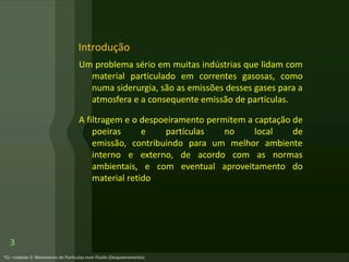 Um problema sério em muitas indústrias que lidam com
material particulado em correntes gasosas, como
numa siderurgia, são as emissões desses gases para a
atmosfera e a consequente emissão de partículas.
A filtragem e o despoeiramento permitem a captação de
poeiras e partículas no local de
emissão, contribuindo para um melhor ambiente
interno e externo, de acordo com as normas
ambientais, e com eventual aproveitamento do
material retido
Introdução
3
 