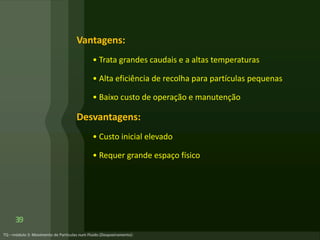 Vantagens:
• Trata grandes caudais e a altas temperaturas
• Alta eficiência de recolha para partículas pequenas
• Baixo custo de operação e manutenção
Desvantagens:
• Custo inicial elevado
• Requer grande espaço físico
39
 