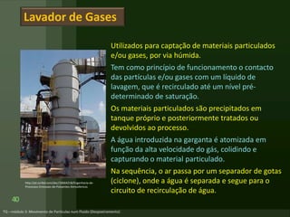 Utilizados para captação de materiais particulados
e/ou gases, por via húmida.
Tem como princípio de funcionamento o contacto
das partículas e/ou gases com um líquido de
lavagem, que é recirculado até um nível pré-
determinado de saturação.
Os materiais particulados são precipitados em
tanque próprio e posteriormente tratados ou
devolvidos ao processo.
A água introduzida na garganta é atomizada em
função da alta velocidade do gás, colidindo e
capturando o material particulado.
Na sequência, o ar passa por um separador de gotas
(ciclone), onde a água é separada e segue para o
circuito de recirculação de água.
40
Lavador de Gases
http://pt.scribd.com/doc/33664218/Engenharia-de-
Processos-Emissoes-de-Poluentes-Atmosfericos
 