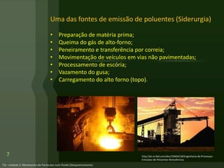Uma das fontes de emissão de poluentes (Siderurgia)
• Preparação de matéria prima;
• Queima do gás de alto-forno;
• Peneiramento e transferência por correia;
• Movimentação de veículos em vias não pavimentadas;
• Processamento de escória;
• Vazamento do gusa;
• Carregamento do alto forno (topo).
7 http://pt.scribd.com/doc/33664218/Engenharia-de-Processos-
Emissoes-de-Poluentes-Atmosfericos
 