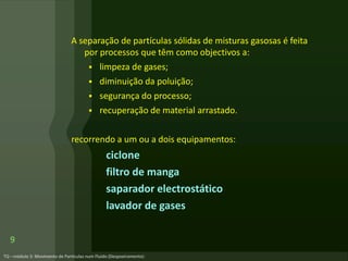 A separação de partículas sólidas de misturas gasosas é feita
por processos que têm como objectivos a:
 limpeza de gases;
 diminuição da poluição;
 segurança do processo;
 recuperação de material arrastado.
recorrendo a um ou a dois equipamentos:
ciclone
filtro de manga
saparador electrostático
lavador de gases
9
 