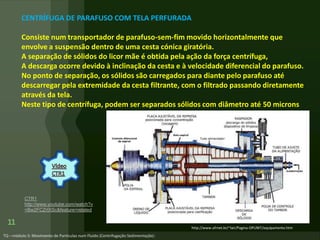 11 http://www.ufrnet.br/~lair/Pagina-OPUNIT/equipamento.htm
CENTRÍFUGA DE PARAFUSO COM TELA PERFURADA
Consiste num transportador de parafuso-sem-fim movido horizontalmente que
envolve a suspensão dentro de uma cesta cónica giratória.
A separação de sólidos do licor mãe é obtida pela ação da força centrífuga,
A descarga ocorre devido à inclinação da cesta e à velocidade diferencial do parafuso.
No ponto de separação, os sólidos são carregados para diante pelo parafuso até
descarregar pela extremidade da cesta filtrante, com o filtrado passando diretamente
através da tela.
Neste tipo de centrífuga, podem ser separados sólidos com diâmetro até 50 microns
CTR1
http://www.youtube.com/watch?v
=Bw2FCZrIXSc&feature=related
 