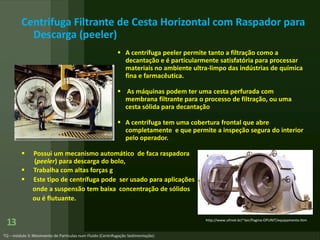 13
Centrifuga Filtrante de Cesta Horizontal com Raspador para
Descarga (peeler)
 A centrífuga peeler permite tanto a filtração como a
decantação e é particularmente satisfatória para processar
materiais no ambiente ultra-limpo das indústrias de química
fina e farmacêutica.
 As máquinas podem ter uma cesta perfurada com
membrana filtrante para o processo de filtração, ou uma
cesta sólida para decantação
 A centrífuga tem uma cobertura frontal que abre
completamente e que permite a inspeção segura do interior
pelo operador.
 Possui um mecanismo automático de faca raspadora
(peeler) para descarga do bolo,
 Trabalha com altas forças g
 Este tipo de centrífuga pode ser usado para aplicações
onde a suspensão tem baixa concentração de sólidos
ou é flutuante.
http://www.ufrnet.br/~lair/Pagina-OPUNIT/equipamento.htm
 