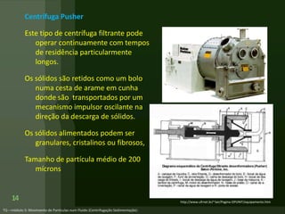 Centrífuga Pusher
Este tipo de centrífuga filtrante pode
operar continuamente com tempos
de residência particularmente
longos.
Os sólidos são retidos como um bolo
numa cesta de arame em cunha
donde são transportados por um
mecanismo impulsor oscilante na
direção da descarga de sólidos.
Os sólidos alimentados podem ser
granulares, cristalinos ou fibrosos,
Tamanho de partícula médio de 200
mícrons
14 http://www.ufrnet.br/~lair/Pagina-OPUNIT/equipamento.htm
 