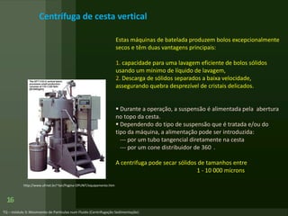 16
http://www.ufrnet.br/~lair/Pagina-OPUNIT/equipamento.htm
Centrífuga de cesta vertical
Estas máquinas de batelada produzem bolos excepcionalmente
secos e têm duas vantagens principais:
1. capacidade para uma lavagem eficiente de bolos sólidos
usando um mínimo de líquido de lavagem,
2. Descarga de sólidos separados a baixa velocidade,
assegurando quebra desprezível de cristais delicados.
 Durante a operação, a suspensão é alimentada pela abertura
no topo da cesta.
 Dependendo do tipo de suspensão que é tratada e/ou do
tipo da máquina, a alimentação pode ser introduzida:
--- por um tubo tangencial diretamente na cesta
--- por um cone distribuidor de 360 .
A centrifuga pode secar sólidos de tamanhos entre
1 - 10 000 mícrons
 