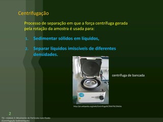 Centrifugação
Processo de separação em que a força centrífuga gerada
pela rotação da amostra é usada para:
1. Sedimentar sólidos em líquidos,
2. Separar líquidos imiscíveis de diferentes
densidades.
2
centrífuga de bancada
http://pt.wikipedia.org/wiki/Centrifuga%C3%A7%C3%A3o
 
