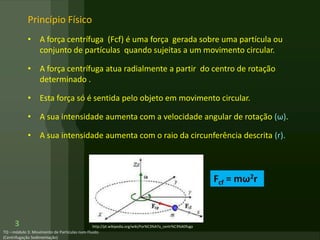 3
Princípio Físico
• A força centrífuga (Fcf) é uma força gerada sobre uma partícula ou
conjunto de partículas quando sujeitas a um movimento circular.
• A força centrífuga atua radialmente a partir do centro de rotação
determinado .
• Esta força só é sentida pelo objeto em movimento circular.
• A sua intensidade aumenta com a velocidade angular de rotação (ω).
• A sua intensidade aumenta com o raio da circunferência descrita (r).
Fcf = mω2r
http://pt.wikipedia.org/wiki/For%C3%A7a_centr%C3%ADfuga
 