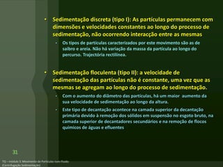 • Sedimentação discreta (tipo I): As partículas permanecem com
dimensões e velocidades constantes ao longo do processo de
sedimentação, não ocorrendo interacção entre as mesmas
• Os tipos de partículas caracterizados por este movimento são as de
saibro e areia. Não há variação da massa da partícula ao longo do
percurso. Trajectória rectilínea.
• Sedimentação floculenta (tipo II): a velocidade de
sedimentação das partículas não é constante, uma vez que as
mesmas se agregam ao longo do processo de sedimentação.
• Com o aumento do diâmetro das partículas, há um maior aumento da
sua velocidade de sedimentação ao longo da altura.
• Este tipo de decantação acontece na camada superior da decantação
primária devido à remoção dos sólidos em suspensão no esgoto bruto, na
camada superior de decantadores secundários e na remoção de flocos
químicos de águas e efluentes
31
 