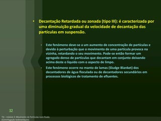 • Decantação Retardada ou zonada (tipo III): é caracterizada por
uma diminuição gradual da velocidade de decantação das
partículas em suspensão.
• Este fenómeno deve-se a um aumento de concentração de partículas e
devido à perturbação que o movimento de uma partícula provoca na
vizinha, retardando o seu movimento. Pode-se então formar um
agregado denso de partículas que decantam em conjunto deixando
acima deste o líquido com o aspecto de limpo.
• Este fenómeno ocorre no manto de lamas (Sludge Blanket) dos
decantadores de água floculada ou de decantadores secundários em
processos biológicos de tratamento de efluentes.
32
 
