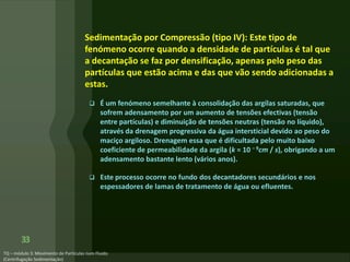 Sedimentação por Compressão (tipo IV): Este tipo de
fenómeno ocorre quando a densidade de partículas é tal que
a decantação se faz por densificação, apenas pelo peso das
partículas que estão acima e das que vão sendo adicionadas a
estas.
 É um fenómeno semelhante à consolidação das argilas saturadas, que
sofrem adensamento por um aumento de tensões efectivas (tensão
entre partículas) e diminuição de tensões neutras (tensão no líquido),
através da drenagem progressiva da água intersticial devido ao peso do
maciço argiloso. Drenagem essa que é dificultada pelo muito baixo
coeficiente de permeabilidade da argila (k = 10 − 9cm / s), obrigando a um
adensamento bastante lento (vários anos).
 Este processo ocorre no fundo dos decantadores secundários e nos
espessadores de lamas de tratamento de água ou efluentes.
33
 