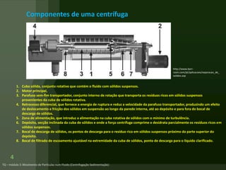 Componentes de uma centrífuga
4
1. Cuba sólida, conjunto rotativo que contém o fluido com sólidos suspensos.
2. Motor principal,
3. Parafuso sem-fim transportador, conjunto interno de rotação que transporta os resíduos ricos em sólidos suspensos
provenientes da cuba de sólidos rotativa.
4. Retrocesso diferencial, que fornece a energia de ruptura e reduz a velocidade da parafuso transportador, produzindo um efeito
de deslocamento e fricção dos sólidos em suspensão ao longo da parede interna, até ao depósito e para fora do bocal de
descarga de sólidos.
5. Zona de alimentação, que introduz a alimentação na cuba rotativa de sólidos com o mínimo de turbulência.
6. Depósito, secção inclinada da cuba de sólidos e onde a força centrífuga comprime e desidrata parcialmente os resíduos ricos em
sólidos suspensos.
7. Bocal de descarga de sólidos, os pontos de descarga para o resíduo rico em sólidos suspensos próximo da parte superior do
depósito.
8. Bocal de filtrado de escoamento ajustável na extremidade da cuba de sólidos, ponto de descarga para o líquido clarificado.
http://www.barr-
rosin.com/pt/aplicacoes/separacao_de_
solidos.asp
 