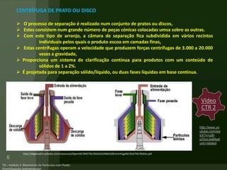 6
CENTRÍFUGA DE PRATO OU DISCO
 O processo de separação é realizado num conjunto de pratos ou discos,
 Estes consistem num grande número de peças cónicas colocadas umsa sobre as outras.
 Com este tipo de arranjo, a câmara de separação fica subdividida em vários recintos
individuais pelos quais o produto escoa em camadas finas,
 Estas centrífugas operam a velocidade que produzem forças centrífugas de 3.000 a 20.000
vezes a gravidade,
 Proporciona um sistema de clarificação contínua para produtos com um conteúdo de
sólidos de 1 a 2%.
 É projetada para separação sólido/líquido, ou duas fases líquidas em base contínua.
http://abgtecalim.yolasite.com/resources/Opera%C3%A7%C3%A3o%20de%20Centrifuga%C3%A7%C3%A3o.pdf
Vídeo
CTR 2
http://www.yo
utube.com/wa
tch?v=pj6-
pOiyxJw&feat
ure=related
 