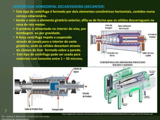 7
CENTRÍFUGA HORIZONTAL DECANTADORA (DECANTER)
• Este tipo de centrífuga é formado por dois elementos concêntricos horizontais, contidos numa
carcaça estacionária.
• Sendo o cesto o elemento giratório exterior, afila-se de forma que os sólidos descarreguem na
zona de raio menor.
• O produto é alimentado no interior do eixo, por
bombagem ou por gravidade.
• A força centrífuga impele a suspensão
através de canais para o interior do cesto
giratório, onde os sólidos decantam através
da câmara de licor formada sobre a parede.
• Este tipo de centrífuga pode ser usada para
materiais com tamanho entre 1 – 50 microns.
http://abgtecalim.yolasite.com/resources/Opera%C3%A7%C3%A3o%20de%20Centrifuga%C3%A7%C3%A3o.pdf
 