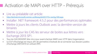 tech.days 2015#mstechdays
 Lire au préalable cet article:
http://technet.microsoft.com/en-us/library/dn635177(v=exchg.150).aspx
 Installer .NET framework 4.5.2 pour des performances optimales
 Mettre à jours les clients Outlook avec la dernière version de
binaires
 Mettre à jour les CAS les serveur de boites aux lettres vers
Exchange 2013 SP1.
La connexion Outlook présent et futur
 