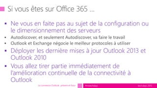 tech.days 2015#mstechdays
 Ne vous en faite pas au sujet de la configuration ou
le dimensionnement des serveurs
 Déployer les dernière mises à jour Outlook 2013 et
Outlook 2010
 Vous allez tirer partie immédiatement de
l’amélioration continuelle de la connectivité à
Outlook
La connexion Outlook présent et futur
 