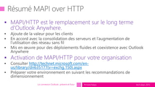 tech.days 2015#mstechdays
 MAPI/HTTP est le remplacement sur le long terme
d’Outlook Anywhere.
 Activation de MAPI/HTTP pour votre organisation
http://technet.microsoft.com/en-
us/library/dn635177(v=exchg.150).aspx
La connexion Outlook présent et futur
 