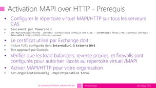 tech.days 2015#mstechdays
 Configurer le répertoire virtuel MAPI/HTTP sur tous les serveurs
CAS
 Le certificat utilisé par Exchange doit :
 Vérifier que les load balancers, reverse proxies, et firewalls sont
configurés pour autoriser l’accès au répertoire virtuel /MAPI
 Activer MAPI/HTTP pour votre organisation
La connexion Outlook présent et futur
 