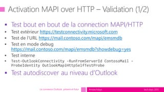 tech.days 2015#mstechdays
 Test bout en bout de la connection MAPI/HTTP
https://testconnectivity.microsoft.com
https://mail.contoso.com/mapi/emsmdb
https://mail.contoso.com/mapi/emsmdb?showdebug=yes
 Test autodiscover au niveau d’Outlook
La connexion Outlook présent et futur
 