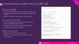tech.days 2015#mstechdays
Politiques appareils
• Contrôle quels mobiles peuvent se connecter à Office 365
• Positionne des politiques de sécurité tel que l’obligation du
code PIN
• Impose le chiffrement des données sur les appareils
Administration des contrôles
• Gestion intégrée dans le centre d’administration Office
365 et PowerShell (50 paramètres !)
• Configuration des politiques d’appareils par groupes
• Contrôle granulaire au niveau produit
Rapport sur les appareils
• Rapports sur la conformité des appareils
• Utilisation des mobiles et tendances dans l’entreprise
• API à disposition
 