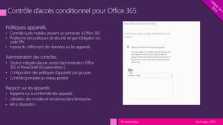 tech.days 2015#mstechdays
Politiques appareils
• Contrôle quels mobiles peuvent se connecter à Office 365
• Positionne des politiques de sécurité tel que l’obligation du
code PIN
• Impose le chiffrement des données sur les appareils
Administration des contrôles
• Gestion intégrée dans le centre d’administration Office
365 et PowerShell (50 paramètres !)
• Configuration des politiques d’appareils par groupes
• Contrôle granulaire au niveau produit
Rapport sur les appareils
• Rapports sur la conformité des appareils
• Utilisation des mobiles et tendances dans l’entreprise
• API à disposition
 
