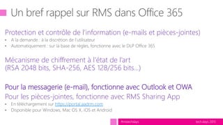 tech.days 2015#mstechdays
Protection et contrôle de l’information (e-mails et pièces-jointes)
• A la demande : à la discrétion de l’utilisateur
• Automatiquement : sur la base de règles, fonctionne avec le DLP Office 365
Mécanisme de chiffrement à l’état de l’art
(RSA 2048 bits, SHA-256, AES 128/256 bits…)
Pour la messagerie (e-mail), fonctionne avec Outlook et OWA
Pour les pièces-jointes, fonctionne avec RMS Sharing App
• En téléchargement sur https://portal.aadrm.com
• Disponible pour Windows, Mac OS X, iOS et Android
 
