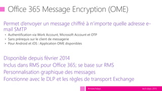 tech.days 2015#mstechdays
Permet d’envoyer un message chiffré à n’importe quelle adresse e-
mail SMTP
Disponible depuis février 2014
Inclus dans RMS pour Office 365; se base sur RMS
Personnalisation graphique des messages
Fonctionne avec le DLP et les règles de transport Exchange
 
