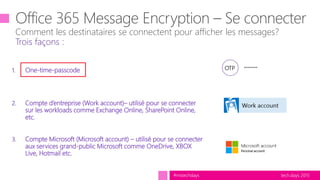 tech.days 2015#mstechdays
1. One-time-passcode
2. Compte d’entreprise (Work account)– utilisé pour se connecter
sur les workloads comme Exchange Online, SharePoint Online,
etc.
3. Compte Microsoft (Microsoft account) – utilisé pour se connecter
aux services grand-public Microsoft comme OneDrive, XBOX
Live, Hotmail etc.
Comment les destinataires se connectent pour afficher les messages?
Trois façons :
********OTP
 