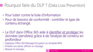 tech.days 2015#mstechdays
• Pour lutter contre la fuite d’information
• Pour de besoins de conformité : contrôler le type de
contenu échangé.
• Le DLP dans Office 365 aide à identifier et protéger les
données (sensibles) grâce à de l’analyse de contenu en
profondeur
• Appliquer Office 365 Message Encryption ou template RMS
• Emettre une alerte, afficher un message
• Bloquer le message…
 