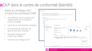 tech.days 2015#mstechdays
Gérez les stratégies DLP
à travers les workloads O365
• Une définition de la stratégie DLP
indépendante de la charge de
travail à protéger
• Cycle de vie centralisé des stratégies
• Un ensemble de définition de
type de données sensibles
• Nouvelle stratégie DLP
à partir de modèles
• Importer des stratégies DLP
 